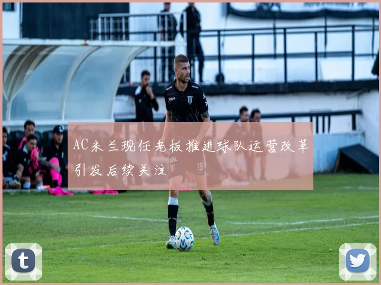 AC米兰现任老板推进球队运营改革引发后续关注