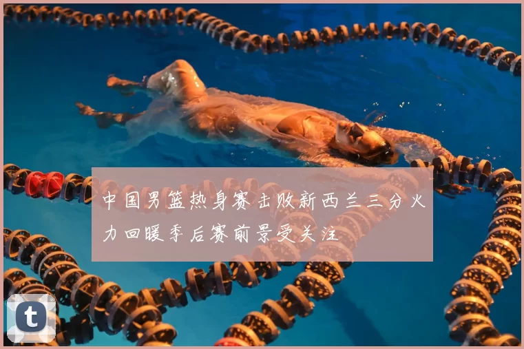中国男篮热身赛击败新西兰三分火力回暖季后赛前景受关注