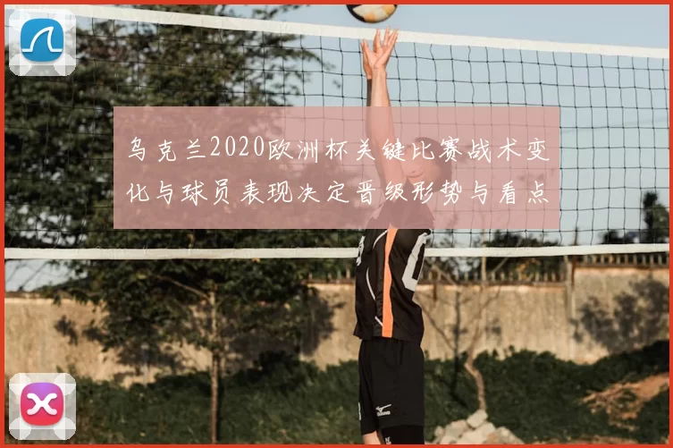 乌克兰2020欧洲杯关键比赛战术变化与球员表现决定晋级形势与看点