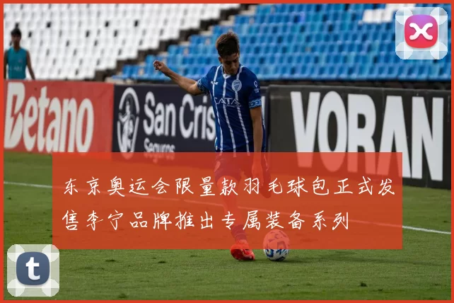 东京奥运会限量款羽毛球包正式发售李宁品牌推出专属装备系列