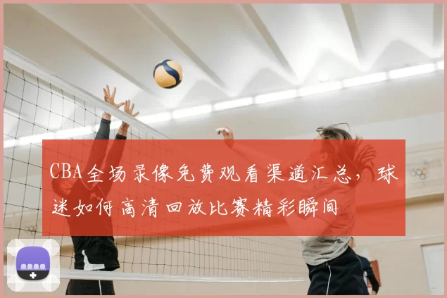 CBA全场录像免费观看渠道汇总，球迷如何高清回放比赛精彩瞬间