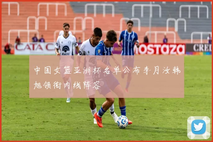 中国女篮亚洲杯名单公布李月汝韩旭领衔内线阵容