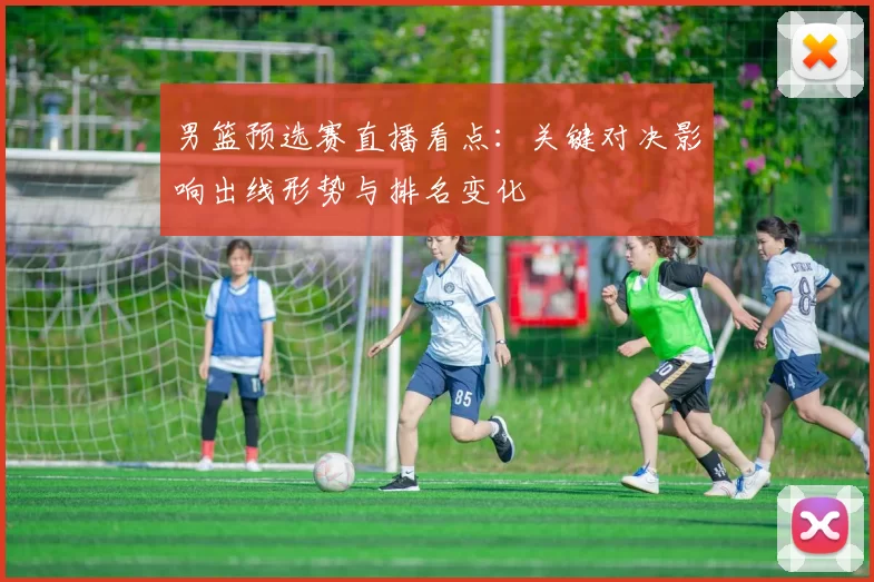 男篮预选赛直播看点：关键对决影响出线形势与排名变化