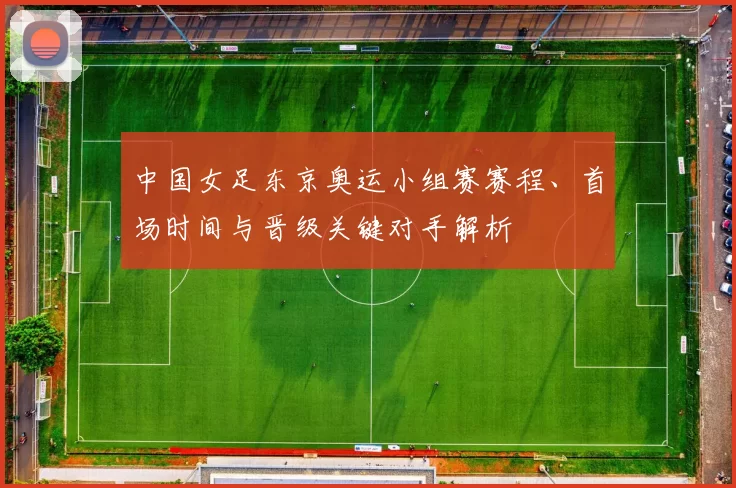 中国女足东京奥运小组赛赛程、首场时间与晋级关键对手解析