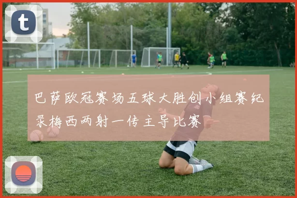 巴萨欧冠赛场五球大胜创小组赛纪录梅西两射一传主导比赛