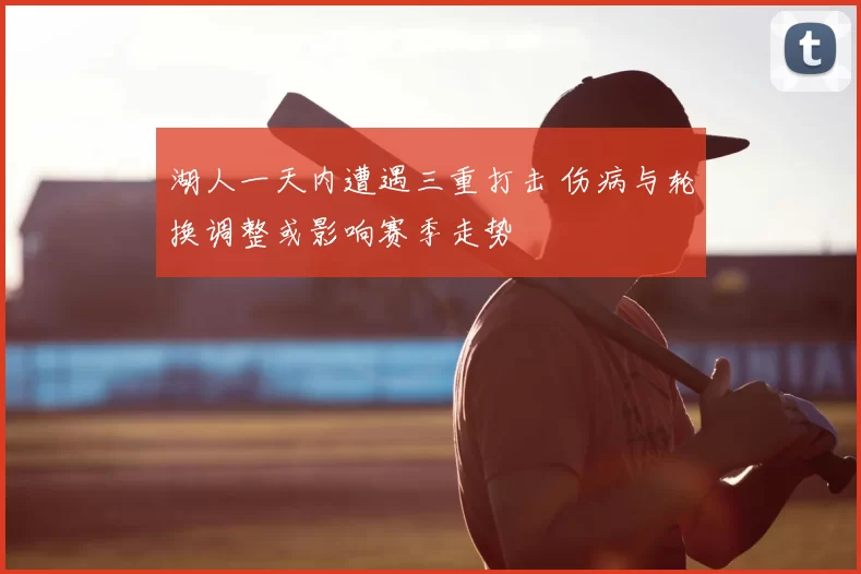 湖人一天内遭遇三重打击 伤病与轮换调整或影响赛季走势