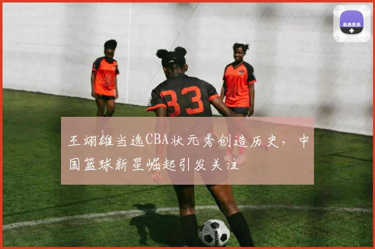 王翊雄当选CBA状元秀创造历史，中国篮球新星崛起引发关注