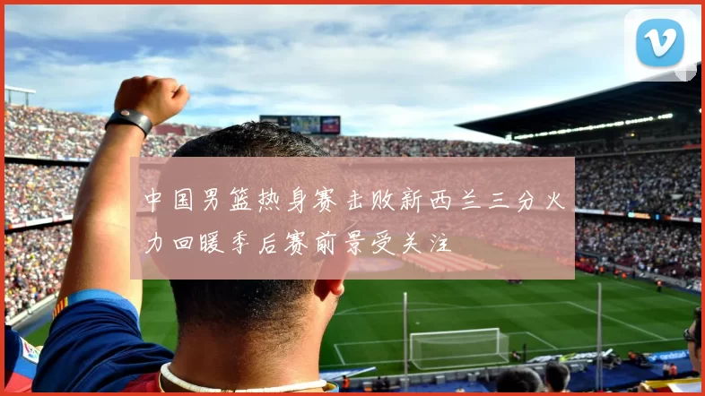 中国男篮热身赛击败新西兰三分火力回暖季后赛前景受关注