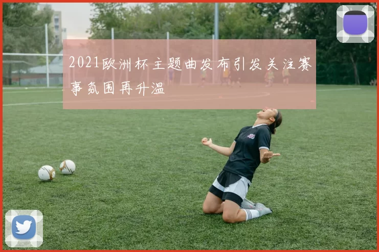 2021欧洲杯主题曲发布引发关注赛事氛围再升温