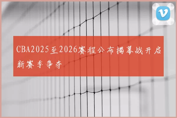CBA2025至2026赛程公布揭幕战开启新赛季争夺