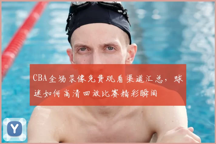 CBA全场录像免费观看渠道汇总，球迷如何高清回放比赛精彩瞬间